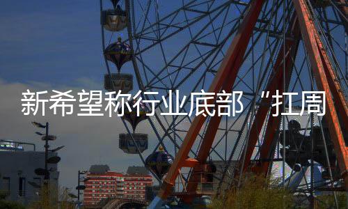 新希望稱行業(yè)底部“扛周期”能力提升，豬價(jià)2024年上半年可能還有一跌