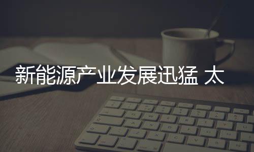 新能源產(chǎn)業(yè)發(fā)展迅猛 太陽(yáng)能行業(yè)位居世界靠前,行業(yè)資訊