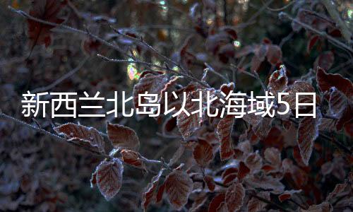 新西蘭北島以北海域5日連續(xù)發(fā)生強(qiáng)烈地震