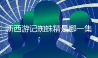 新西游記蜘蛛精是哪一集（新西游記蜘蛛精）