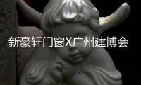 新豪軒門窗X廣州建博會,邀您沉浸式體驗藝術(shù)門窗盛宴