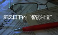 新風口下的“智能制造”乘風破浪，為信息產業發展賦能