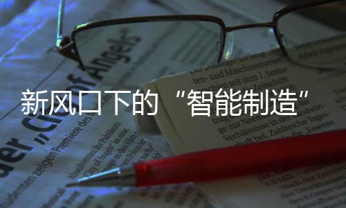 新風口下的“智能制造”乘風破浪，為信息產業發展賦能