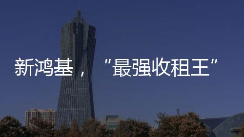 新鴻基，“最強(qiáng)收租王”又殺回來了