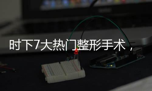 時(shí)下7大熱門整形手術(shù)，誰(shuí)才是你心中之選？