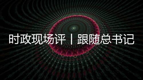 時政現場評丨跟隨總書記的腳步 體會西藏考察之行的三個關鍵詞