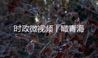 時政微視頻丨瞰青海