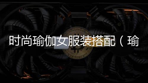 時尚瑜伽女服裝搭配(瑜伽衣服女款套裝大全)