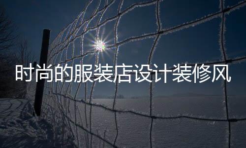 時(shí)尚的服裝店設(shè)計(jì)裝修風(fēng)格,最時(shí)尚的服裝店裝修風(fēng)格