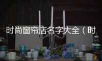 時(shí)尚窗簾店名字大全（時(shí)尚窗簾）