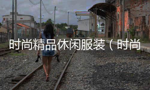 時尚精品休閑服裝(時尚精品休閑服裝怎么樣)