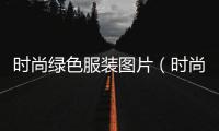時尚綠色服裝圖片（時尚綠色服裝圖片女）