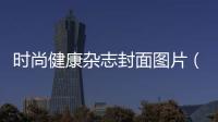 時尚健康雜志封面圖片（時尚健康雜志內(nèi)容）