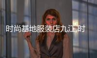 時尚基地服裝店九江,時尚基地服裝店九江地址