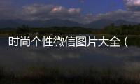時尚個性微信圖片大全（個性時尚微信頭像）