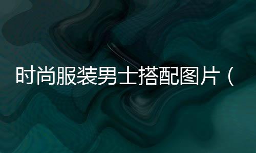 時尚服裝男士搭配圖片(時尚男裝 效果圖)