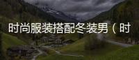 時尚服裝搭配冬裝男（時尚服裝搭配冬裝男圖片）