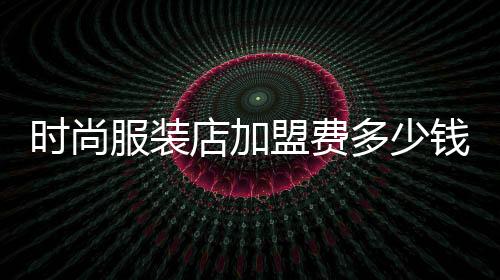 時尚服裝店加盟費多少錢,時尚服裝店加盟費多少錢合適