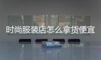時尚服裝店怎么拿貨便宜,時尚服裝店所有服裝