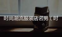 時尚潮流服裝店名男（時尚潮流店鋪男裝名字）