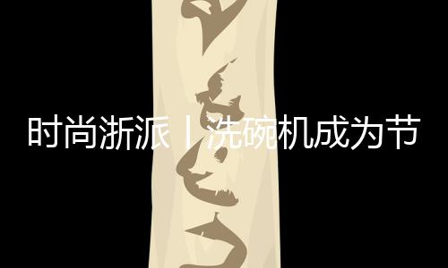 時(shí)尚浙派丨洗碗機(jī)成為節(jié)前熱 銷品的秘密