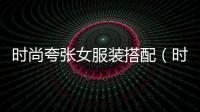時尚夸張女服裝搭配（時尚夸張女服裝搭配圖片）