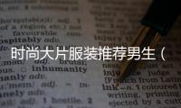 時尚大片服裝推薦男生（時尚男款衣服品牌大全）