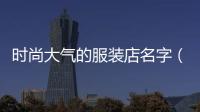 時尚大氣的服裝店名字（做生意必定紅火的名字）
