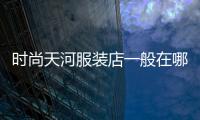 時尚天河服裝店一般在哪里拿貨,時尚天河的衣服可以講價嗎