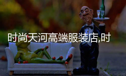 時尚天河高端服裝店,時尚天河商業廣場衣服怎么樣