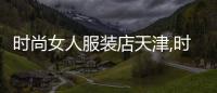 時尚女人服裝店天津,時尚女人服裝店天津地址