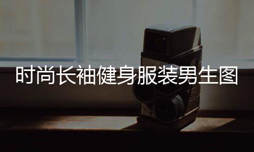 時尚長袖健身服裝男生圖片(時尚長袖健身服裝男生圖片)