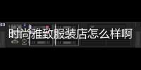 時尚雅致服裝店怎么樣啊,時尚雅致服裝店怎么樣啊多少錢