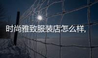 時(shí)尚雅致服裝店怎么樣,時(shí)尚雅致服裝店怎么樣知乎