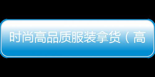 時(shí)尚高品質(zhì)服裝拿貨(高品質(zhì)衣服拿貨渠道)