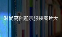 時尚高檔迎親服裝圖片大全（時尚高檔迎親服裝圖片大全女）