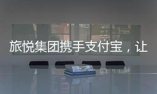 旅悅集團攜手支付寶，讓10億用戶一鍵解鎖景區住宿新體驗