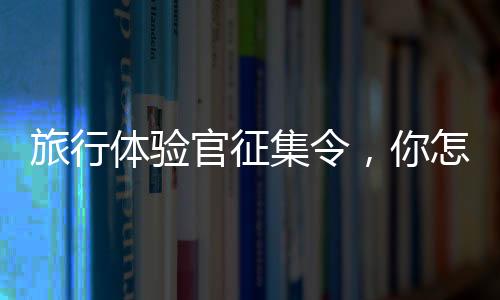 旅行體驗官征集令，你怎么還不來？