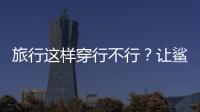 旅行這樣穿行不行？讓鯊魚風格來告訴你