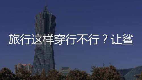 旅行這樣穿行不行？讓鯊魚風(fēng)格來告訴你