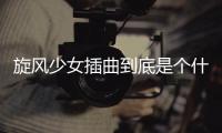 旋風少女插曲到底是個什么梗?