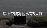 早上空腹喝鹽水有5大好處,但有兩類人不宜喝