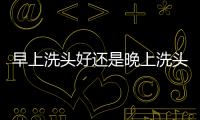 早上洗頭好還是晚上洗頭更好？