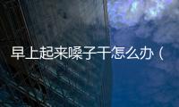 早上起來嗓子干怎么辦（嗓子干怎么辦）