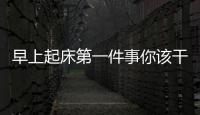 早上起床第一件事你該干什么？晨起養生你需要做到這些！