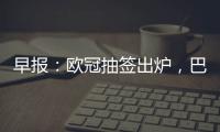 早報：歐冠抽簽出爐，巴黎多特米蘭紐卡造死亡之組