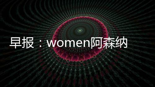 早報：women阿森納是不可戰勝的！