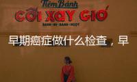 早期癌癥做什么檢查，早期癌癥需要做哪些檢查