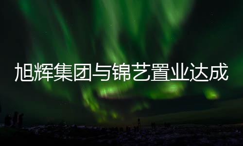 旭輝集團與錦藝置業達成戰略合作