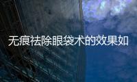 無痕祛除眼袋術的效果如何？